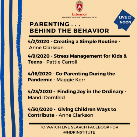 Parenting behind the behavior. Live at noon. 4/2/20: Creating a Simple Routine with Anne Clarkson. 4/9/20: Stress Management for Kids and Teens with Pattie Carroll. 4/16/20: Co-Parenting During the Pandemic with Maggie Kerr. 4/23/20: Finding Joy in the Ordinary with Mandi Dornfeld. 4/30/20: Giving Children Ways to Contribute with Anne Clarkson. To watch live, search Facebook for @HDRInstitute. The logo of University of Wisconsin-Madison Extension is at the top.