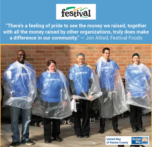 [ID: The United Way of Racine County and Festival Foods logos on a graphic that says, “’There’s a feeling of pride to see the money we raised, together with all the money raised by other organizations, truly does make a difference in our community.’ – Jon Allred, Festival Foods.” Below the quote is a photo of Festival Food’s 2017 campaign activity: Several Festival employees wear blue “Live United” shirts with protective plastic sheets over them, preparing to take pies to the face for the good of the community./ID] 